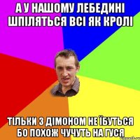 а у нашому лебедині шпіляться всі як кролі тільки з дімоном не їбуться бо похож чучуть на гуся