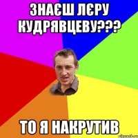 Знаєш Лєру Кудрявцеву??? То я накрутив