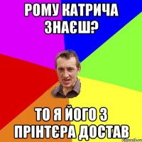 рому катрича знаєш? то я його з прінтєра достав