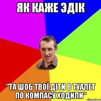 як каже эдік "та шоб твої діти в туалет по компасу ходили"