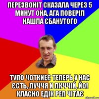 перезвоніт сказала через 5 минут она, ага поверіл нашла єбанутого тупо чоткиеє теперь у нас єсть, луччя и лкччій, йо! класно едік реп чітає