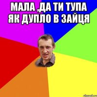 Мала ,да ти тупа як дупло в зайця 