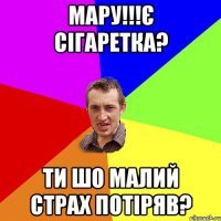 Мару!!!Є сігаретка? Ти шо малий страх потіряв?