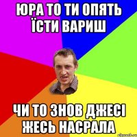 Юра то ти опять їсти вариш чи то знов джесі жесь насрала