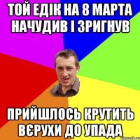 той едік на 8 марта начудив і зригнув прийшлось крутить вєрухи до упада