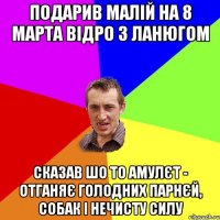 подарив малій на 8 марта відро з ланюгом сказав шо то амулєт - отганяє голодних парнєй, собак і нечисту силу