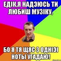 Едiк,я надэюсь ти любиш музiку, бо я тя щяс з однiэi ноты угадаю!