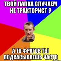 ТВОЙ ПАПКА СЛУЧАЕМ НЕ ТРАКТОРИСТ ? А ТО ФРАГОВ ТЫ ПОДСАСЫВАЕШЬ ЧАСТО