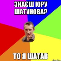 знаєш юру шатунова? то я шатав