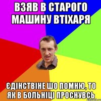 взяв в старого машину втіхаря єдінствіне шо помню, то як в больніці проснувсь