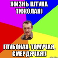 жизнь штука тижолая) глубокая, томучая, смердячая!!