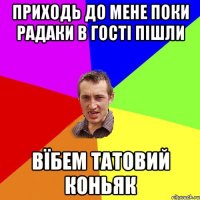 приходь до мене поки радаки в гості пішли вїбем татовий коньяк