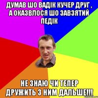 думав шо Вадік Кучер друг , а оказвлося шо завзятий педік не знаю чи тепер дружить з ним дальше!!!