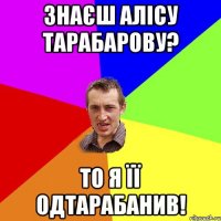 знаєш Алісу Тарабарову? то я її одтарабанив!