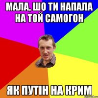 мала, шо ти напала на той самогон як путін на крим