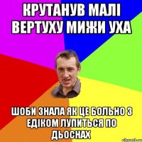 крутанув малі вертуху мижи уха шоби знала як це больно з едіком лупиться по дьоснах