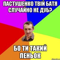 пастушенко твій батя случайно не дуб? бо ти такий пеньок