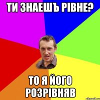 Ти знаешъ Рівне? То я його Розрівняв