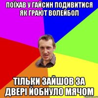 Поїхав у Гайсин подивитися як грают волейбол Тільки зайшов за двері йобнуло мячом