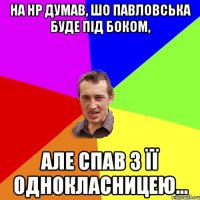 на нр думав, шо павловська буде під боком, але спав з її однокласницею...