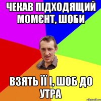 чекав підходящий момєнт, шоби взять її і, шоб до утра