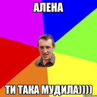 Алена ти така мудила))))