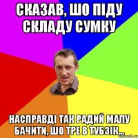 сказав, шо піду складу сумку насправді так радий малу бачити, шо тре в тубзік...