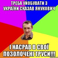 треба уйобувати з україни сказав янукович і насрав в свої позолочені труси!!!