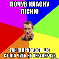 почув класну пісню так підривався що стола чуть не перевернув