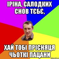 Іріна, салодких снов тєбє, хай тобі прісняця чьоткі пацани