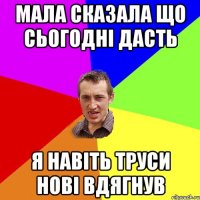 мала сказала що сьогодні дасть я навіть труси нові вдягнув