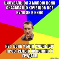 цилувалыся з малою вона сказала що хоче щоб все було як в кино ну я взяв у бати рушныцю прострелыв йй колино и грудак!!