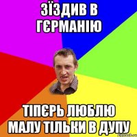 зїздив в Гєрманію тіпєрь люблю малу тільки в дупу