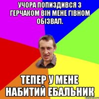 Учора попиздився з Герчаком він мене гівном обізвал. Тепер у мене набитий ебальник