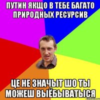 Путин якщо в тебе багато природных ресурсив це не значыт шо ты можеш выёбыватыся