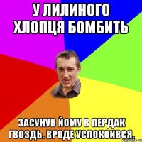 У Лилиного хлопця бомбить засунув йому в пердак гвоздь. вроде успокоився.