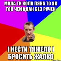 Мала ти коли пяна то як той чемодан без ручек І нести тяжело і бросить жалко