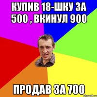 Купив 18-шку за 500 , вкинул 900 продав за 700