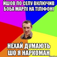 ЙШОВ ПО СЕЛУ ВКЛЮЧИВ БОБА МАРЛІ НА ТІЛІФОНІ НЕХАЙ ДУМАЮТЬ ШО Я НАРКОМАН