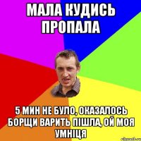 мала кудись пропала 5 мин не було, оказалось борщи варить пішла, ой моя умніця