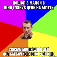 пошол з малой в кiно,глянув цени на бiлети сказав малiй шо я цей фiльм бачив,говно рiдкiсне