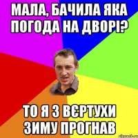 Мала, бачила яка погода на дворі? То я з вєртухи зиму прогнав