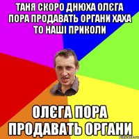 Таня скоро днюха Олєга пора продавать органи хаха то наші приколи Олєга пора продавать органи