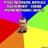 "Я тебе так люблю. Жити без тебе не можу!" - сказав кролик морквині і зжер її! 