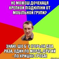 Не можеш дочекаця крепкой піздюліни от мобільной групи? Знаю, шо б`є Ігорьок два раза. Один по морді, другий - по кришкє гроба!