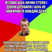 жэлаю шоб качан стояв і дівки цілували і шоб не нажирався каждий день короче будь щаслів і бережи своє хозяйство. надєюсь ті не забув шо в тебе сьодні день рождєнія