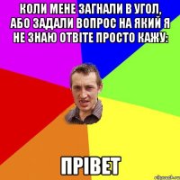 коли мене загнали в угол, або задали вопрос на який я не знаю отвіте просто кажу: ПРІВЕТ