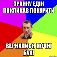 зранку едік покликав покурити вернулися ночю бухі