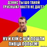 Дэнис ты шо такой грусный? Настя не дает? Ну и хуй с ней пошли пивца попьем!