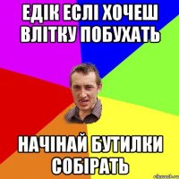 Едік еслі хочеш влітку побухать начінай бутилки собірать